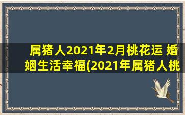 属猪人2021年2月桃花运 婚姻生活幸福(2021年属猪人桃花运福利来袭，婚姻生活大幸福！)